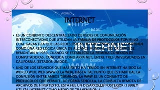 INTERNET
• ES UN CONJUNTO DESCENTRALIZADO DE REDES DE COMUNICACIÓN
INTERCONECTADAS QUE UTILIZAN LA FAMILIA DE PROTOCOLOS TCP/IP, LO
CUAL GARANTIZA QUE LAS REDES FÍSICAS HETEROGÉNEAS QUE LA COMPONEN
COMO UNA RED LÓGICA ÚNICA DE ALCANCE MUNDIAL. SUS ORÍGENES SE
REMONTAN A 1969, CUANDO SE ESTABLECIÓ LA PRIMERA CONEXIÓN DE
COMPUTADORAS, CONOCIDA COMO ARPA NET, ENTRE TRES UNIVERSIDADES EN
CALIFORNIA (ESTADOS UNIDOS).
• UNO DE LOS SERVICIOS QUE MÁS ÉXITO HA TENIDO EN INTERNET HA SIDO LA
WORLD WIDE WEB (WWW O LA WEB), HASTA TAL PUNTO QUE ES HABITUAL LA
CONFUSIÓN ENTRE AMBOS TÉRMINOS. LA WWW ES UN CONJUNTO DE
PROTOCOLOS QUE PERMITE, DE FORMA SENCILLA, LA CONSULTA REMOTA DE
ARCHIVOS DE HIPERTEXTO. ESTA FUE UN DESARROLLO POSTERIOR (1990) Y
 