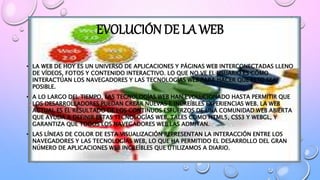 EVOLUCIÓN DE LA WEB
• LA WEB DE HOY ES UN UNIVERSO DE APLICACIONES Y PÁGINAS WEB INTERCONECTADAS LLENO
DE VÍDEOS, FOTOS Y CONTENIDO INTERACTIVO. LO QUE NO VE EL USUARIO ES CÓMO
INTERACTÚAN LOS NAVEGADORES Y LAS TECNOLOGÍAS WEB PARA HACER QUE ESTO SEA
POSIBLE.
• A LO LARGO DEL TIEMPO, LAS TECNOLOGÍAS WEB HAN EVOLUCIONADO HASTA PERMITIR QUE
LOS DESARROLLADORES PUEDAN CREAR NUEVAS E INCREÍBLES EXPERIENCIAS WEB. LA WEB
ACTUAL ES EL RESULTADO DE LOS CONTINUOS ESFUERZOS DE UNA COMUNIDAD WEB ABIERTA
QUE AYUDA A DEFINIR ESTAS TECNOLOGÍAS WEB, TALES COMO HTML5, CSS3 Y WEBGL, Y
GARANTIZA QUE TODOS LOS NAVEGADORES WEB LAS ADMITAN.
• LAS LÍNEAS DE COLOR DE ESTA VISUALIZACIÓN REPRESENTAN LA INTERACCIÓN ENTRE LOS
NAVEGADORES Y LAS TECNOLOGÍAS WEB, LO QUE HA PERMITIDO EL DESARROLLO DEL GRAN
NÚMERO DE APLICACIONES WEB INCREÍBLES QUE UTILIZAMOS A DIARIO.
 