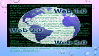 • LA WEB 1.0 ES DE SÓLO LECTURA. EL USUARIO NO PUEDE INTERACTUAR CON EL CONTENIDO
DE LA PÁGINA (NADA DE COMENTARIOS, RESPUESTAS, CITAS, ETC.), ESTANDO TOTALMENTE
LIMITADO A LO QUE EL WEB MÁSTER SUBE A ÉSTA. WEB 1.0 SE REFIERE A UN ESTADO DE LA
WORLD WIDE WEB. ES EN GENERAL UN TÉRMINO QUE HA SIDO CREADO PARA DESCRIBIR LA
WEB ANTES DEL IMPACTO DE LA FIEBRE PUNTOCOM EN EL 2001, QUE ES VISTO POR MUCHOS
COMO EL MOMENTO EN QUE EL INTERNET DIO UN GIRO.
• A WEB 2.0 ESTA DESTINADA A LA NAVEGACIÓN. TIENE TECNOLOGÍAS O SITIOS
REPRESENTATIVOS COMO: GOOGLE: ES MÁS QUE UN BUSCADOR, ES UNA MARCA QUE ABARCA
DESDE UN SISTEMA DE CORREO ELECTRÓNICO (GMAIL) HASTA UN MAPA MUNDIAL CON
CALLEJEROS Y ORTOFOTOGRAFÍAS (GOOGLE MAPS). EMULE: ES UNA APLICACIÓN QUE PERMITE
EL INTERCAMBIO DE ARCHIVOS ENTRE USUARIOS DE FORMA DESCENTRALIZADA. WIKIPEDIA:
ES UN PROYECTO DE ENCICLOPEDIA LIBRE DONDE SON LOS USUARIOS LOS QUE ESCRIBEN LOS
ARTÍCULOS. EBAY: ES UN SITIO QUE PERMITE A MILLONES DE USUARIOS EN TODO EL MUNDO
COMPRAR Y VENDER CUALQUIER COSA EN CUALQUIER SITIO.
• WEB 3.0, COMO PROGRAMAS INTELIGENTES, QUE UTILIZAN DATOS SEMÁNTICOS; SE HAN
IMPLEMENTADO Y USADO A PEQUEÑA ESCALA EN COMPAÑÍAS PARA CONSEGUIR UNA
MANIPULACIÓN DE DATOS MÁS EFICIENTE. EN LOS ÚLTIMOS AÑOS, SIN EMBARGO, HA HABIDO
UN MAYOR ENFOQUE DIRIGIDO A TRASLADAR ESTAS TECNOLOGÍAS DE INTELIGENCIA
SEMÁNTICA AL PÚBLICO GENERAL.
 
