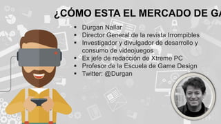 ¿CÓMO ESTA EL MERCADO DE GA
 Durgan Nallar
 Director General de la revista Irrompibles
 Investigador y divulgador de desarrollo y
consumo de videojuegos
 Ex jefe de redacción de Xtreme PC
 Profesor de la Escuela de Game Design
 Twitter: @Durgan
 