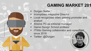 GAMING MARKET 201
 Durgan Nallar
 Irrompibles magazine Director
 Local recognized video gaming promoter and
analyst
 Xtreme PC ex editorial manager
 Game Design School profesor
 ITSitio Gaming collaborator and consultant
since 2016
 Twitter: @Durgan
 