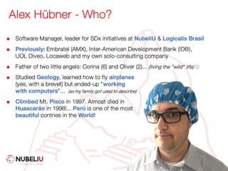 Alex Hübner - Who?
n Software Manager, leader for SDx initiatives at NubeliU & Logicalis Brasil
n Previously: Embratel (AMX), Inter-American Development Bank (IDB),
UOL Diveo, Locaweb and my own solo-consulting company
n Father of two little angels: Corina (6) and Oliver (2)... (living the "wild" life) J
n Studied Geology, learned how to fly airplanes
(yes, with a brevet) but ended-up "working
with computers"... (as my family got used to describe)
n Climbed Mt. Pisco in 1997. Almost died in
Huascarán in 1998!... Perú is one of the most
beautiful contries in the World!
 