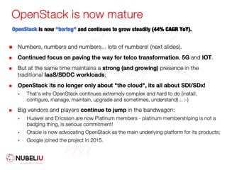 OpenStack is now mature
OpenStack is now "boring" and continues to grow steadily (44% CAGR YoY).
n Numbers, numbers and numbers... lots of numbers! (next slides).
n Continued focus on paving the way for telco transformation, 5G and IOT.
n But at the same time maintains a strong (and growing) presence in the
traditional IaaS/SDDC workloads;
n OpenStack its no longer only about "the cloud", its all about SDI/SDx!
§ That's why OpenStack continues extremely complex and hard to do (install,
configure, manage, maintain, upgrade and sometimes, understand)... :-)
n Big vendors and players continue to jump in the bandwagon:
§ Huawei and Ericsson are now Platinum members - platinum membershiping is not a
badging thing, is serious commitment!
§ Oracle is now advocating OpenStack as the main underlying platform for its products;
§ Google joined the project in 2015.
 