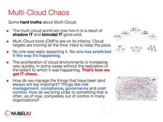 Multi-Cloud Chaos
n The multi-cloud world we now live in is a result of
shadow IT and bimodal IT gone wild.
n Multi-Cloud tools (CMPs) are on its infancy. Cloud
targets are moving all the time. Hard to keep the pace.
n No one was really expecting it. No one has predicted
it the way it’s happening.
n The proliferation of cloud environments is increasing
very quickly, in some cases without the realization of
the extent to which it was happening. That’s how we
get IT chaos.
n How do we manage the things that have been (and
always will be) important? Things like risk
management, compliance, governance and cost
control. How do we bring order to something that is
often, as of now, completely out of control in many
organizations?
Some hard truths about Multi-Cloud:
 