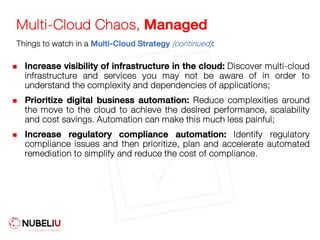 Multi-Cloud Chaos, Managed
n Increase visibility of infrastructure in the cloud: Discover multi-cloud
infrastructure and services you may not be aware of in order to
understand the complexity and dependencies of applications;
n Prioritize digital business automation: Reduce complexities around
the move to the cloud to achieve the desired performance, scalability
and cost savings. Automation can make this much less painful;
n Increase regulatory compliance automation: Identify regulatory
compliance issues and then prioritize, plan and accelerate automated
remediation to simplify and reduce the cost of compliance.
Things to watch in a Multi-Cloud Strategy (continued):
 
