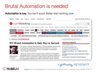 Brutal Automation is needed
Source: http://www.lightreading.com/automation/dt-brutal-automation-is-only-way-to-succeed/d/d-id/737111
LightReading,10/10/2017
Automation is key. You can't avoid. Better start working now.
 
