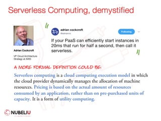 Serverless Computing, demystified
Adrian Cockcroft
VP Cloud Architecture
Strategy at AWS
Serverless computing is a cloud computing execution model in which
the cloud provider dynamically manages the allocation of machine
resources. Pricing is based on the actual amount of resources
consumed by an application, rather than on pre-purchased units of
capacity. It is a form of utility computing.
A MORE FORMAL DEFINITION COULD BE:
" "
 