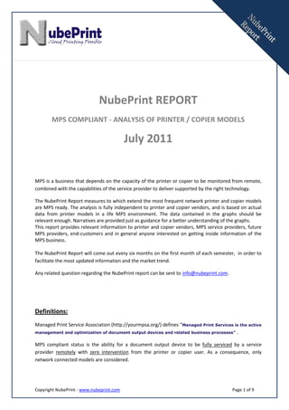 NubePrint REPORT
       MPS COMPLIANT - ANALYSIS OF PRINTER / COPIER MODELS

                                          July 2011


MPS is a business that depends on the capacity of the printer or copier to be monitored from remote,
combined with the capabilities of the service provider to deliver supported by the right technology.

The NubePrint Report measures to which extend the most frequent network printer and copier models
are MPS ready. The analysis is fully independent to printer and copier vendors, and is based on actual
data from printer models in a life MPS environment. The data contained in the graphs should be
relevant enough. Narratives are provided just as guidance for a better understanding of the graphs.
This report provides relevant information to printer and copier vendors, MPS service providers, future
MPS providers, end-customers and in general anyone interested on getting inside information of the
MPS business.

The NubePrint Report will come out every six months on the first month of each semester, in order to
facilitate the most updated information and the market trend.

Any related question regarding the NubePrint report can be sent to info@nubeprint.com.




Definitions:
Managed Print Service Association (http://yourmpsa.org/) defines “Managed Print Services is the active
management and optimization of document output devices and related business processes” .


MPS compliant status is the ability for a document output device to be fully serviced by a service
provider remotely with zero intervention from the printer or copier user. As a consequence, only
network connected models are considered.




Copyright NubePrint - www.nubeprint.com                                                  Page 1 of 9
 