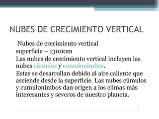 NUBES DE CRECIMIENTO VERTICAL   Nubes de crecimiento vertical  superficie – 13000m Las nubes de crecimiento vertical incluyen las nubes  cúmulos  y  cumulonimbos .  Estas se desarrollan debido al aire caliente que asciende desde la superficie. Las nubes cúmulos y cumulonimbos dan origen a los climas más interesantes y severos de nuestro planeta.  