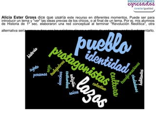 Alicia Ester Gross dice que usaría este recurso en diferentes momentos. Puede ser para
introducir un tema y "ver" las ideas previas de los chicos, o al final de un tema. Por ej. mis alumnos
de Historia de 1º sec. elaboraron una red conceptual al terminar "Revolución Neolítica", otra
alternativa sería armar nubes con las palabras claves a criterio de cada uno y poder fundamentarlo.
 