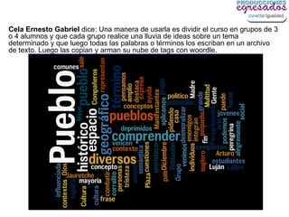 Cela Ernesto Gabriel dice: Una manera de usarla es dividir el curso en grupos de 3
o 4 alumnos y que cada grupo realice una lluvia de ideas sobre un tema
determinado y que luego todas las palabras o términos los escriban en un archivo
de texto. Luego las copian y arman su nube de tags con woordle.
 