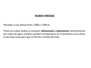 NUBES MEDIAS 
•Situadas a una altitud entre 2.000 y 7.000 m. 
•Entre las nubes medias se incluyen: altocúmulos y altoestratos. Generalmente 
son nubes de agua, excepto cuando la temperatura en la atmósfera a esa altura 
es tan baja como para que se formen cristales de hielo. 
 