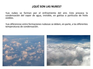 ¿QUÉ SON LAS NUBES? 
•Las nubes se forman por el enfriamiento del aire. Esto provoca la 
condensación del vapor de agua, invisible, en gotitas o partículas de hielo 
visibles. 
•Las diferencias entre formaciones nubosas se deben, en parte, a las diferentes 
temperaturas de condensación. 
 