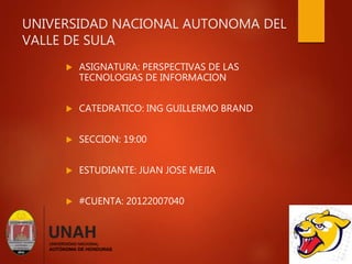UNIVERSIDAD NACIONAL AUTONOMA DEL
VALLE DE SULA
 ASIGNATURA: PERSPECTIVAS DE LAS
TECNOLOGIAS DE INFORMACION
 CATEDRATICO: ING GUILLERMO BRAND
 SECCION: 19:00
 ESTUDIANTE: JUAN JOSE MEJIA
 #CUENTA: 20122007040
 