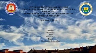 UNIVERSIDAD CENTRAL DEL ECUADOR
FACULTAD DE FILOSOFÍA LETRAS Y CIENCIAS DE LA
EDUCACIÓN
PEDAGOGÍA DE LAS CIENCIAS EXPERIMENTALES
QUÍMICAY BIOLOGÍA
Ciencias de la Tierra
Nombre:
Melany Iza
Curso:
Primero “C”
Tema:
Clasificación de las nubes
 
