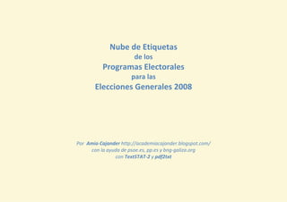 Nube de Etiquetas
                       de los
          Programas Electorales
                      para las
       Elecciones Generales 2008




Por Amio Cajander http://academiacajander.blogspot.com/
     con la ayuda de psoe.es, pp.es y bng-galiza.org
               con TextSTAT-2 y pdf2txt