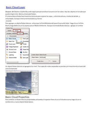 Basic Cloud Layer
despues del Skybox oScatterSkyuede seguirparapersonalizarlaescenaconlasnubes.Hay dos objetosenlanube que
puede elegirentre:BásicoyAvanzadoNubes.
El sistemabásicoNube hace hastatrestexturaspara separarlas capas , a distintasalturas,nivelesde detalle ,y
velocidades.Aunque intensamemoriabásicaymenos
creando
Para agregar un objetoNubesbásicos:seleccione lafichaBibliotecadel panel Escenadel árbol .Haga clicen laficha
Nivel yhagadoble clicenla carpeta para el MedioAmbiente .Busque laentradaNubesbásicos. agrege unnumbre
Un objetoNubesbásicosse agregaráa tu nivel.Trescapasde nubesseparadasse prestanyenmovimientoatravésdel
cielolentamente
Basic Cloud Properties
Para cambiar unNubesbásicospropiedadesutilizandoel InspectorPane clicenlafichade escena,haga clicen el
nombre de su nuevoobjetoNube básico.
 