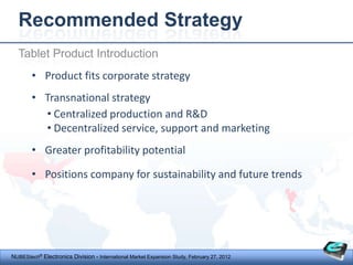 Recommended Strategy
  Tablet Product Introduction
        • Product fits corporate strategy
        • Transnational strategy
          • Centralized production and R&D
          • Decentralized service, support and marketing
        • Greater profitability potential

        • Positions company for sustainability and future trends




NUBEStech® Electronics Division - International Market Expansion Study, February 27, 2012
 
