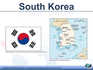 South Korea



    Source: http://www.newworldencyclopedia.org/entry/Image:Flag_of_South_Korea.svg




                                                                                      Source: http://www.state.gov/p/eap/ci/ks/




NUBEStech® Electronics Division - International Market Expansion Study, February 27, 2012
 
