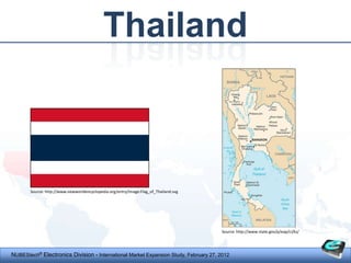 Thailand



       Source: http://www.newworldencyclopedia.org/entry/Image:Flag_of_Thailand.svg




                                                                                      Source: http://www.state.gov/p/eap/ci/ks/




NUBEStech® Electronics Division - International Market Expansion Study, February 27, 2012
 