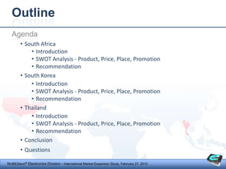 Outline
  Agenda
        • South Africa
            • Introduction
            • SWOT Analysis - Product, Price, Place, Promotion
            • Recommendation
        • South Korea
            • Introduction
            • SWOT Analysis - Product, Price, Place, Promotion
            • Recommendation
        • Thailand
            • Introduction
            • SWOT Analysis - Product, Price, Place, Promotion
            • Recommendation
        • Conclusion
        • Questions

NUBEStech® Electronics Division - International Market Expansion Study, February 27, 2012
 