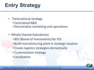 Entry Strategy

        • Transnational strategy
          • Centralized R&D
          • Decentralize marketing and operations

        • Wholly Owned Subsidiaries
          • BOI (Board of Investments) for FDI
          • Build manufacturing plant in strategic location
          • Create logistics strategies domestically
          • Customization strategy
          • Localization


NUBEStech® Electronics Division - International Market Expansion Study, February 27, 2012
 