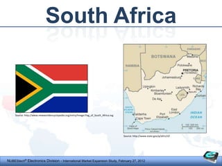 South Africa



     Source: http://www.newworldencyclopedia.org/entry/Image:Flag_of_South_Africa.svg




                                                                                        Source: http://www.state.gov/p/af/ci/sf/




NUBEStech® Electronics Division - International Market Expansion Study, February 27, 2012
 