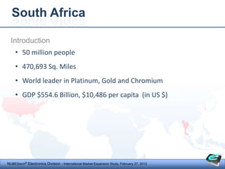 South Africa

  Introduction
     • 50 million people
     • 470,693 Sq. Miles
     • World leader in Platinum, Gold and Chromium
     • GDP $554.6 Billion, $10,486 per capita (in US $)




NUBEStech® Electronics Division - International Market Expansion Study, February 27, 2012
 