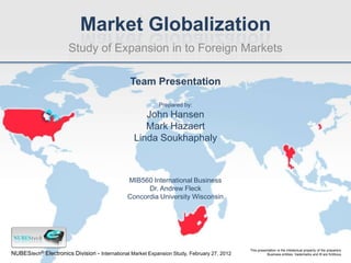 Market Globalization
                       Study of Expansion in to Foreign Markets

                                                Team Presentation

                                                           Prepared by:
                                                    John Hansen
                                                    Mark Hazaert
                                                 Linda Soukhaphaly



                                               MIB560 International Business
                                                     Dr. Andrew Fleck
                                               Concordia University Wisconsin




                                                                                            This presentation is the intellectual property of the preparers.
NUBEStech® Electronics Division - International Market Expansion Study, February 27, 2012              Business entities, trademarks and ® are fictitious.
 