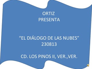 ORTIZ
PRESENTA
“EL DIÁLOGO DE LAS NUBES”
230813
CD. LOS PINOS II, VER.,VER.
 
