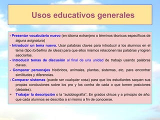 Usos educativos generales

- Presentar vocabulario nuevo (en idioma extranjero o términos técnicos específicos de
    alguna asignatura)
- Introducir un tema nuevo. Usar palabras claves para introducir a los alumnos en el
    tema (tipo torbellino de ideas) para que ellos mismos relacionen las palabras y logren
    asociarlas.
- Introducir temas de discusión al final de una unidad de trabajo usando palabras
    claves.
- Comparar personajes históricos, animales, plantas, sistemas, etc, para encontrar
    similitudes y diferencias.
- Comparar sistemas (puede ser cualquier cosa) para que los estudiantes saquen sus
    propias conclusiones sobre los pro y los contra de cada o que tomen posiciones
    (debates).
-   Trabajar la descripción o la “autobiografía”. En grados chicos y a principio de año:
    que cada alumnos se describa a sí mismo a fin de conocerse.
 