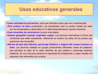 Usos educativos generales

- Como actividad de pre-lectura, para que anticipen sobre qué van a leer/estudiar.
- Para evaluar un tema (oralmente). Los estudiantes usan un poster creado por ellos
    con los temas/ideas a desarrollar en la defensa/presentación (ayuda memoria).
- Crear acuerdos de convivencia (cursos más bajos).
- Enseña geografía creando originales mapas. Los alumnos internalizan la forma del
    continente que están estudiando, rellenando su interior los datos de los países que
    queremos que recuerden.
- Adivina de qué obra literaria, personaje histórico o órgano del cuerpo humano se
    trata. Los alumnos trabajan en grupos produciendo diferentes nubes de palabras,
    que permitan al resto de la clase descifrar de que palabra o personaje estamos
    hablando. Es muy útil para practicar la capacidad de sintetización y saber resaltar los
    aspectos más relevantes de un tema.
 