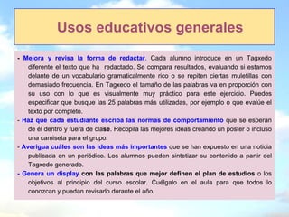 Usos educativos generales
- Mejora y revisa la forma de redactar. Cada alumno introduce en un Tagxedo
    diferente el texto que ha redactado. Se compara resultados, evaluando si estamos
    delante de un vocabulario gramaticalmente rico o se repiten ciertas muletillas con
    demasiado frecuencia. En Tagxedo el tamaño de las palabras va en proporción con
    su uso con lo que es visualmente muy práctico para este ejercicio. Puedes
    especificar que busque las 25 palabras más utilizadas, por ejemplo o que evalúe el
    texto por completo.
- Haz que cada estudiante escriba las normas de comportamiento que se esperan
    de él dentro y fuera de clase. Recopila las mejores ideas creando un poster o incluso
    una camiseta para el grupo.
- Averigua cuáles son las ideas más importantes que se han expuesto en una noticia
    publicada en un periódico. Los alumnos pueden sintetizar su contenido a partir del
    Tagxedo generado.
- Genera un display con las palabras que mejor definen el plan de estudios o los
    objetivos al principio del curso escolar. Cuélgalo en el aula para que todos lo
    conozcan y puedan revisarlo durante el año.
 