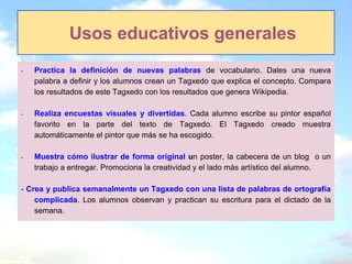 Usos educativos generales
-   Practica la definición de nuevas palabras de vocabulario. Dales una nueva
    palabra a definir y los alumnos crean un Tagxedo que explica el concepto. Compara
    los resultados de este Tagxedo con los resultados que genera Wikipedia.

-   Realiza encuestas visuales y divertidas. Cada alumno escribe su pintor español
    favorito en la parte del texto de Tagxedo. El Tagxedo creado muestra
    automáticamente el pintor que más se ha escogido.

-   Muestra cómo ilustrar de forma original un poster, la cabecera de un blog o un
    trabajo a entregar. Promociona la creatividad y el lado más artístico del alumno.

- Crea y publica semanalmente un Tagxedo con una lista de palabras de ortografía
    complicada. Los alumnos observan y practican su escritura para el dictado de la
    semana.
 