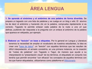 ÁREA LENGUA
1. Se aprende el sinónimo y el antónimo de una palabra de forma divertida. Se
prepara un tagxedo con una lista de palabras y se cuelga en un blog o wiki. El alumno
ha de decir el antónimo y haciendo clic en la palabra, comprueba rápidamente si es
correcto. Tagxedo te permite enlazar cada palabra de la nube a una url que
definas, pudiendo dar respuesta a la pregunta con un enlace al antónimo de la palabra
que aparece en wikipedia, por ejemplo.



2. Elaborar un “lexicón” en base a etiquetas. Por lo general en Lengua y Literatura
    tenemos la necesidad de ampliar el vocabulario de nuestros estudiantes, la idea es
    crear una “base de datos”, un “lexicón” con aquellos términos que les resulten de
    difícil interpretación, el armado consistiría, en una primera instancia, en la creación
    de “nubes de palabras” con Tagxedo o Tagul, de manera que ayude a su
    interpretación la “presentación visual” de los términos, el etiquetado en conjunto nos
    tendría que permitir encontrar “con eficacia” los conceptos de aquellos términos con
    los que fueron etiquetados, utilizaríamos como plataforma el Wikicionario.
 