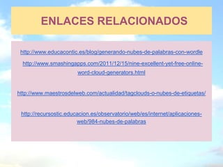ENLACES RELACIONADOS

 http://www.educacontic.es/blog/generando-nubes-de-palabras-con-wordle

  http://www.smashingapps.com/2011/12/15/nine-excellent-yet-free-online-
                        word-cloud-generators.html


http://www.maestrosdelweb.com/actualidad/tagclouds-o-nubes-de-etiquetas/


 http://recursostic.educacion.es/observatorio/web/es/internet/aplicaciones-
                        web/984-nubes-de-palabras
 