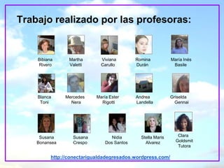 Trabajo realizado por las profesoras:


    Bibiana      Martha       Viviana        Romina           María Inés
    Rivero       Valetti      Carullo        Durán             Basile




    Blanca     Mercedes     María Ester      Andrea           Griselda
     Toni        Nera         Rigotti        Landella           Gennai




     Susana        Susana          Nidia       Stella Maris      Clara
    Bonansea       Crespo       Dos Santos       Alvarez        Goldsmit
                                                                 Tutora

          http://conectarigualdadegresados.wordpress.com/
 