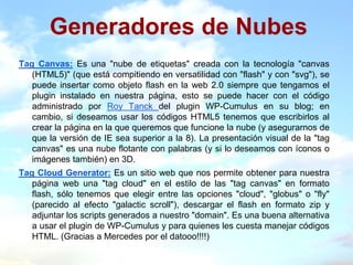 Generadores de Nubes
Tag Canvas: Es una "nube de etiquetas" creada con la tecnología "canvas
   (HTML5)" (que está compitiendo en versatilidad con "flash" y con "svg"), se
   puede insertar como objeto flash en la web 2.0 siempre que tengamos el
   plugin instalado en nuestra página, esto se puede hacer con el código
   administrado por Roy Tanck del plugin WP-Cumulus en su blog; en
   cambio, si deseamos usar los códigos HTML5 tenemos que escribirlos al
   crear la página en la que queremos que funcione la nube (y asegurarnos de
   que la versión de IE sea superior a la 8). La presentación visual de la "tag
   canvas" es una nube flotante con palabras (y si lo deseamos con íconos o
   imágenes también) en 3D.
Tag Cloud Generator: Es un sitio web que nos permite obtener para nuestra
   página web una "tag cloud" en el estilo de las "tag canvas" en formato
   flash, sólo tenemos que elegir entre las opciones "cloud", "globus" o "fly"
   (parecido al efecto "galactic scroll"), descargar el flash en formato zip y
   adjuntar los scripts generados a nuestro "domain". Es una buena alternativa
   a usar el plugin de WP-Cumulus y para quienes les cuesta manejar códigos
   HTML. (Gracias a Mercedes por el datooo!!!!)
 