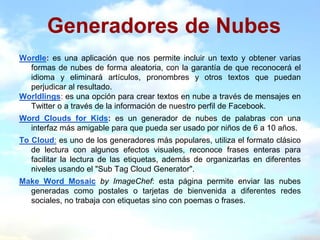 Generadores de Nubes
Wordle: es una aplicación que nos permite incluir un texto y obtener varias
  formas de nubes de forma aleatoria, con la garantía de que reconocerá el
  idioma y eliminará artículos, pronombres y otros textos que puedan
  perjudicar al resultado.
Worldlings: es una opción para crear textos en nube a través de mensajes en
  Twitter o a través de la información de nuestro perfil de Facebook.
Word Clouds for Kids: es un generador de nubes de palabras con una
  interfaz más amigable para que pueda ser usado por niños de 6 a 10 años.
To Cloud: es uno de los generadores más populares, utiliza el formato clásico
   de lectura con algunos efectos visuales, reconoce frases enteras para
   facilitar la lectura de las etiquetas, además de organizarlas en diferentes
   niveles usando el "Sub Tag Cloud Generator".
Make Word Mosaic by ImageChef: esta página permite enviar las nubes
  generadas como postales o tarjetas de bienvenida a diferentes redes
  sociales, no trabaja con etiquetas sino con poemas o frases.
 