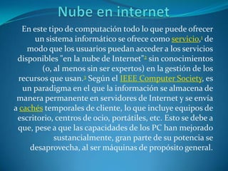 Nube en internet En este tipo de computación todo lo que puede ofrecer un sistema informático se ofrece como servicio,1 de modo que los usuarios puedan acceder a los servicios disponibles "en la nube de Internet"2 sin conocimientos (o, al menos sin ser expertos) en la gestión de los recursos que usan.3 Según el IEEE ComputerSociety, es un paradigma en el que la información se almacena de manera permanente en servidores de Internet y se envía a cachés temporales de cliente, lo que incluye equipos de escritorio, centros de ocio, portátiles, etc. Esto se debe a que, pese a que las capacidades de los PC han mejorado sustancialmente, gran parte de su potencia se desaprovecha, al ser máquinas de propósito general. 