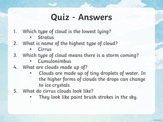 Quiz - Answers
1. Which type of cloud is the lowest lying?
• Stratus
2. What is name of the highest type of cloud?
• Cirrus
3. Which type of cloud means there is a storm coming?
• Cumulonimbus
4. What are clouds made up of?
• Clouds are made up of tiny droplets of water. In
the higher forms of clouds the drops can change
to ice crystals.
5. What do cirrus clouds look like?
• They look like paint brush strokes in the sky.
 