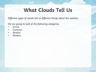 What Clouds Tell Us
Different types of clouds tell us different things about the weather.
We are going to look at the following categories:
• Cirrus
• Cumulus
• Stratus
• Nimbus
 