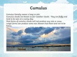 Cumulus
Cumulus literally means a heap or pile.
Cumulus clouds are known as fair-weather clouds. They are fluffy and
tend to be seen on a sunny day.
Most forms of cumulus clouds will not produce any rain or snow.
Larger forms can produce some rain showers but these tend not to be
heavy.
Photo courtesy of Tez Goodyer (@flickr.com) - granted under creative commons licence – attribution
 