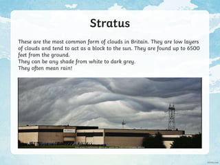 Stratus
These are the most common form of clouds in Britain. They are low layers
of clouds and tend to act as a block to the sun. They are found up to 6500
feet from the ground.
They can be any shade from white to dark grey.
They often mean rain!
Photo courtesy of whatStefanSees (@flickr.com) - granted under creative commons licence – attribution
 