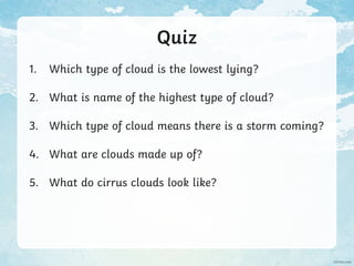 Quiz
1. Which type of cloud is the lowest lying?
2. What is name of the highest type of cloud?
3. Which type of cloud means there is a storm coming?
4. What are clouds made up of?
5. What do cirrus clouds look like?
 