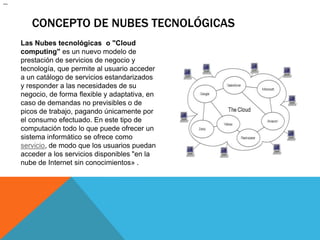 Concepto de Nubes tecnológicas	Las Nubes tecnológicas  o "Cloud computing" es un nuevo modelo de prestación de servicios de negocio y tecnología, que permite al usuario acceder a un catálogo de servicios estandarizados y responder a las necesidades de su negocio, de forma flexible y adaptativa, en caso de demandas no previsibles o de picos de trabajo, pagando únicamente por el consumo efectuado. En este tipo de computación todo lo que puede ofrecer un sistema informático se ofrece como servicio, de modo que los usuarios puedan acceder a los servicios disponibles "en la nube de Internet sin conocimientos» .