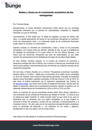 Nubes y claros en el crecimiento económico de los
emergentes

Por: Florencia Bunge
Recientemente, el Fondo Monetario Internacional (FMI) afirmó que los mercados
emergentes atraviesan por un periodo de vulnerabilidad, recalcando la fragilidad
financiera a la que se enfrentan.
Concretamente, el FMI señaló que "la salida de capitales, los tipos de interés más
altos, y la aguda depreciación de divisas en las economías emergentes se mantienen
como una preocupación clave, y el continuado ajuste de las condiciones financieras
puede reducir la inversión y el crecimiento".
Estamos viviendo un momento de incertidumbre, nubes y claros en las economías
emergentes, con muchos retos que afrontar. Ejemplo de ello, es que la volatilidad de
los capitales ha aumentado en el mundo entero en las tres últimas décadas, y es
mayor para las economías emergentes que para las desarrolladas, ya que están
viviendo las consecuencias de los desbalances de pagos de los países desarrollados.
En este sentido, Christine Lagarde, en la reunión de ministros de economía y
banqueros centrales del G20 en Sídney, dio a conocer el informe que recomienda mirar
hacia nuevas políticas macroeconómicas para así afrontar las incógnitas actuales de las
economías emergentes.
Por otro lado, el Banco Mundial, en su informe “Perspectivas económicas mundiales:
América Latina y el Caribe”, señala que el crecimiento de la región estuvo restringido
en 2013 por factores como comercio internacional deprimido, mercados de productos
básicos menos favorables y desafíos nacionales, el PIB real creció en 2,5% en 2013. En
esta línea, el análisis presentado por el organismo especializado del Sistema de
las Naciones Unidas, que funge como fuente de asistencia financiera y técnica para los
países en desarrollo, estima que la perspectiva económica regional es positiva, con un
sostenido fortalecimiento del crecimiento de 2,9% en 2014 a 3,7% en 2016.
Ahora, es momento de que las autoridades piensen sobre cómo ofrecer soluciones a
una contracción de las condiciones financieras que afectan al mundo. Lo cierto es que
los países que sepan mantener el rumbo correcto serán los que verán la luz, pero es
importante que no olvidemos que una región competitiva es la que impulsa su
economía a través del progreso y avance de sus empresas, la descentralización y la
circulación interna. Por ello, cada una de las economías emergentes debe consolidarse
como un generador de desarrollo y ser ambicioso en sus metas y objetivos,
beneficiando no sólo a la región, sino al mundo entero.

Este artículo ha sido basado en la opinión personal de Florencia Bunge.

www.florenciabunge.com

 