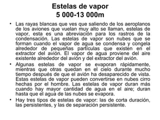 Estelas de vapor
                   5 000-13 000m
• Las rayas blancas que ves que saliendo de los aeroplanos
  de los aviones que vuelan muy alto se llaman, estelas de
  vapor, esta es una abreviación para los rastros de la
  condensación. Las estelas de vapor son nubes que se
  forman cuando el vapor de agua se condensa y congela
  alrededor de pequeñas partículas que existen en el
  extractor del avión. El vapor de agua proviene del aire
  existente alrededor del avión y del extractor del avión.
• Algunas estelas de vapor se evaporan rápidamente,
  mientras que otras quedan en el cielo durante mucho
  tiempo después de que el avión ha desaparecido de vista.
  Estas estelas de vapor pueden convertirse en nubes cirro
  hechas por el hombre. Las estelas de vapor duran más
  cuando hay mayor cantidad de agua en el aire; duran
  hasta que el agua de las nubes se evapora.
• Hay tres tipos de estelas de vapor: las de corta duración,
  las persistentes, y las de separación persistente.
 