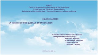 CIDEC Centro Internacional de Educación Continua Programa de Ciencias Gerenciales Asignatura Herramientas:  Interactivas para el Aprendizaje EQUIPO CARIBES LA NUBE ES LO QUE QUIERAS  EN INNOVACION  Coordinador : Denisse Valbuena Integrantes: Nelson Laya Maryles Aponte Kowalskys Vásquez Yanela Mujica Teodoro Carpio FECHA: 06-08-11 