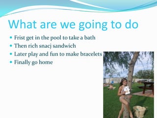 What are we going to do
 Frist get in the pool to take a bath
 Then rich snacj sandwich
 Later play and fun to make bracelets
 Finally go home
 